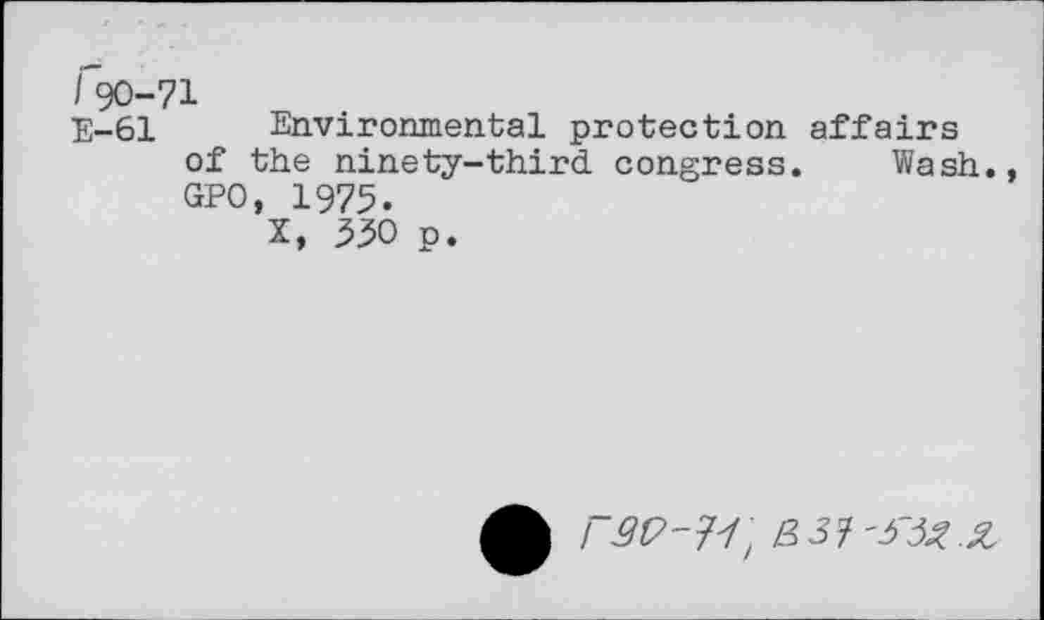 ﻿/'90-71
E-61 Environmental protection affairs of the ninety-third congress. Wash., GPO, 1975.
X, 330 p.
rgp-v,